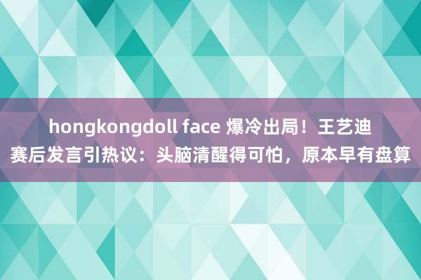 hongkongdoll face 爆冷出局！王艺迪赛后发言引热议：头脑清醒得可怕，原本早有盘算