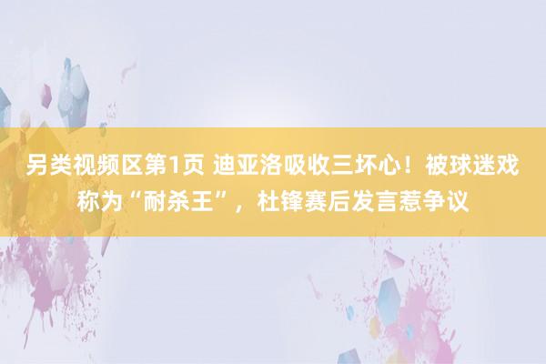 另类视频区第1页 迪亚洛吸收三坏心！被球迷戏称为“耐杀王”，杜锋赛后发言惹争议