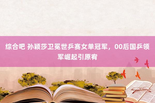 综合吧 孙颖莎卫冕世乒赛女单冠军，00后国乒领军崛起引原宥