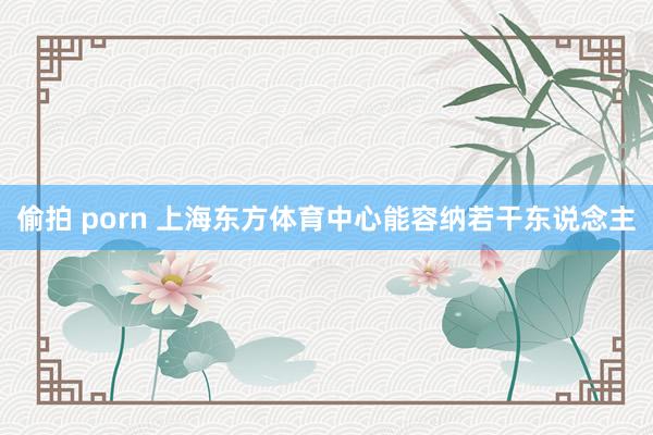 偷拍 porn 上海东方体育中心能容纳若干东说念主