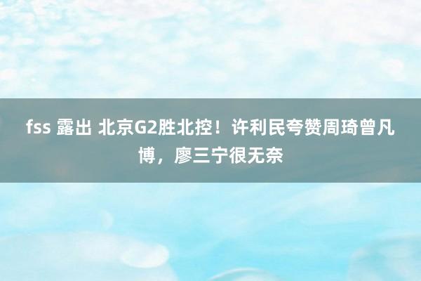 fss 露出 北京G2胜北控！许利民夸赞周琦曾凡博，廖三宁很无奈