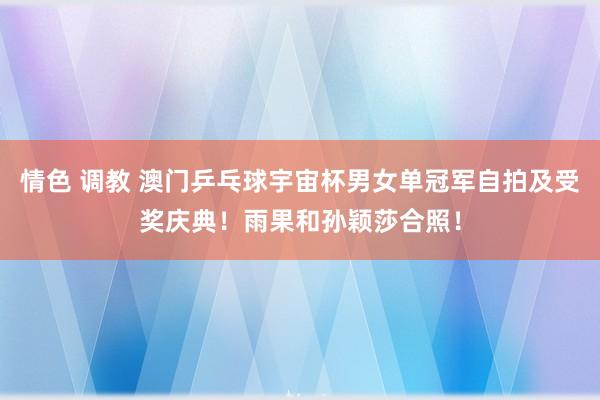 情色 调教 澳门乒乓球宇宙杯男女单冠军自拍及受奖庆典！雨果和孙颖莎合照！