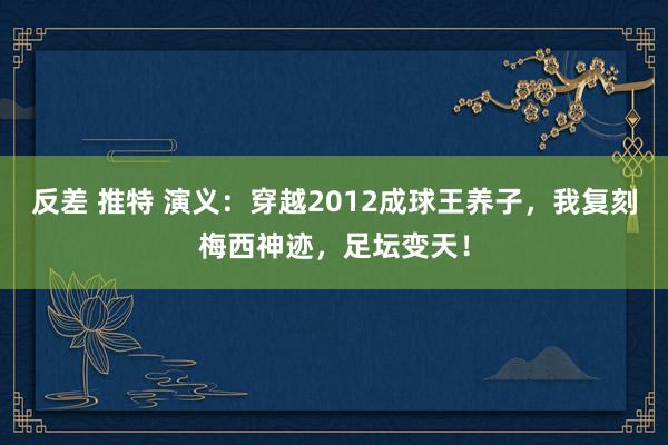 反差 推特 演义：穿越2012成球王养子，我复刻梅西神迹，足坛变天！