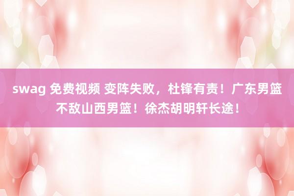 swag 免费视频 变阵失败，杜锋有责！广东男篮不敌山西男篮！徐杰胡明轩长途！