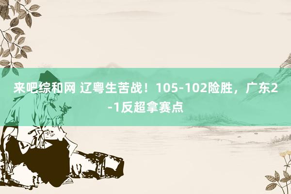来吧综和网 辽粤生苦战！105-102险胜，广东2-1反超拿赛点