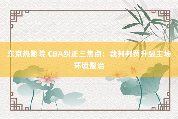 东京热影院 CBA纠正三焦点：裁判判罚升级主场环境整治