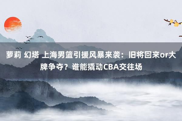 萝莉 幻塔 上海男篮引援风暴来袭：旧将回来or大牌争夺？谁能撬动CBA交往场