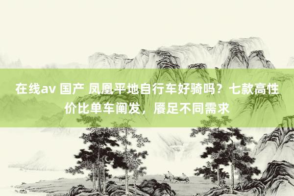 在线av 国产 凤凰平地自行车好骑吗？七款高性价比单车阐发，餍足不同需求