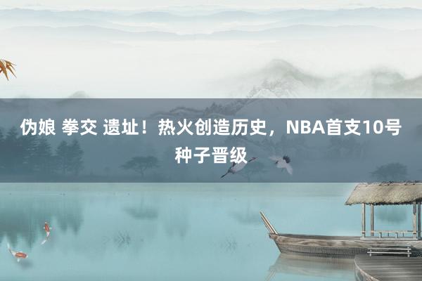 伪娘 拳交 遗址！热火创造历史，NBA首支10号种子晋级