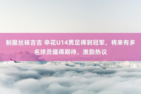 制服丝袜吉吉 申花U14男足得到冠军，将来有多名球员值得期待，激励热议