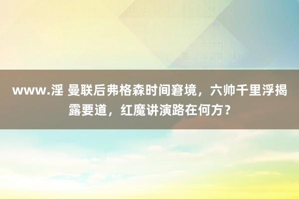 www.淫 曼联后弗格森时间窘境，六帅千里浮揭露要道，红魔讲演路在何方？