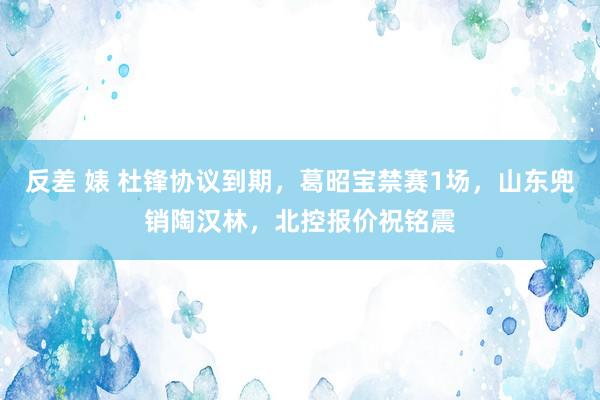 反差 婊 杜锋协议到期，葛昭宝禁赛1场，山东兜销陶汉林，北控报价祝铭震