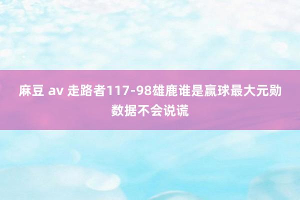 麻豆 av 走路者117-98雄鹿谁是赢球最大元勋数据不会说谎