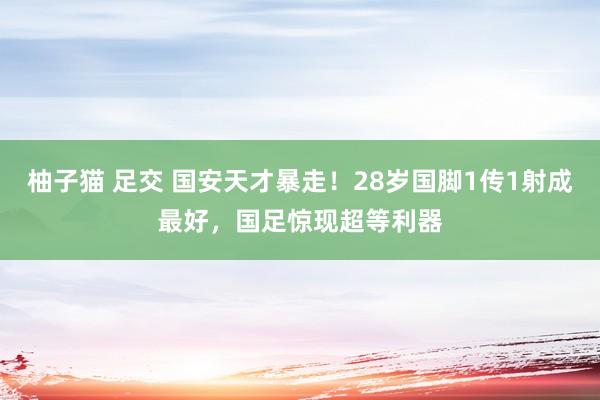 柚子猫 足交 国安天才暴走！28岁国脚1传1射成最好，国足惊现超等利器