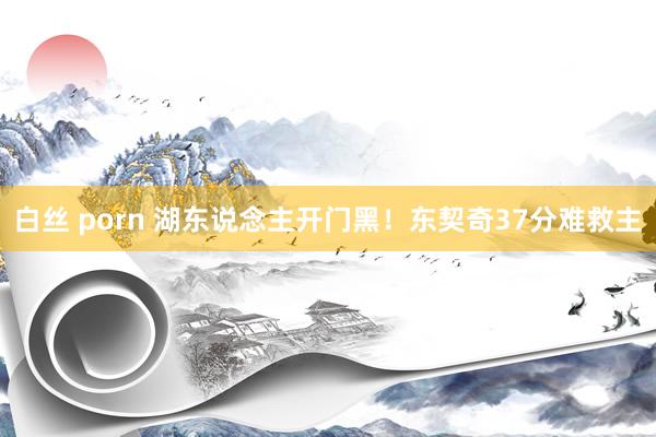 白丝 porn 湖东说念主开门黑！东契奇37分难救主