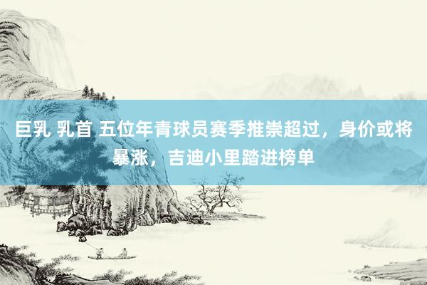 巨乳 乳首 五位年青球员赛季推崇超过，身价或将暴涨，吉迪小里踏进榜单