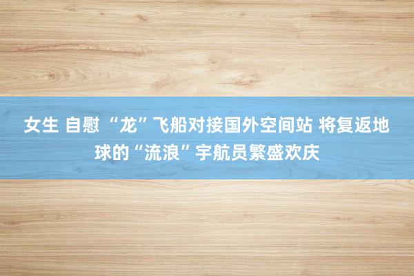 女生 自慰 “龙”飞船对接国外空间站 将复返地球的“流浪”宇航员繁盛欢庆