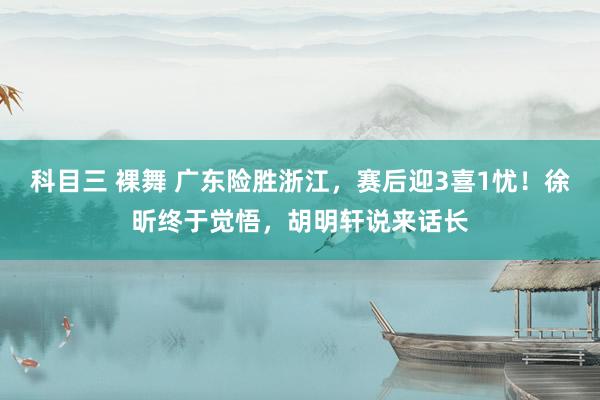 科目三 裸舞 广东险胜浙江，赛后迎3喜1忧！徐昕终于觉悟，胡明轩说来话长