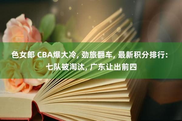 色女郎 CBA爆大冷, 劲旅翻车, 最新积分排行: 七队被淘汰, 广东让出前四