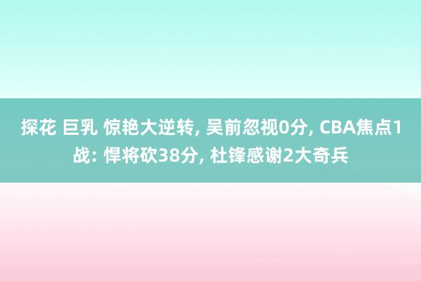 探花 巨乳 惊艳大逆转, 吴前忽视0分, CBA焦点1战: 悍将砍38分, 杜锋感谢2大奇兵