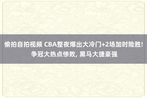 偷拍自拍视频 CBA整夜爆出大冷门+2场加时险胜! 争冠大热点惨败, 黑马大捷豪强
