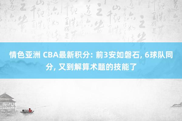 情色亚洲 CBA最新积分: 前3安如磐石, 6球队同分, 又到解算术题的技能了