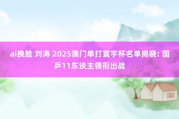 ai换脸 刘涛 2025澳门单打寰宇杯名单揭晓: 国乒11东谈主领衔出战
