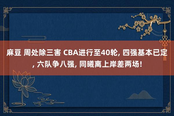 麻豆 周处除三害 CBA进行至40轮, 四强基本已定, 六队争八强, 同曦离上岸差两场!