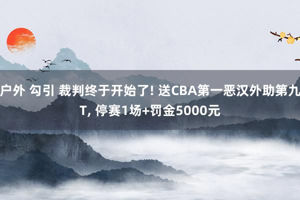 户外 勾引 裁判终于开始了! 送CBA第一恶汉外助第九T, 停赛1场+罚金5000元