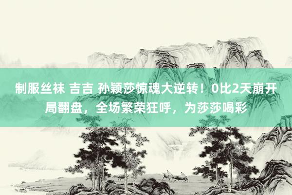 制服丝袜 吉吉 孙颖莎惊魂大逆转！0比2天崩开局翻盘，全场繁荣狂呼，为莎莎喝彩