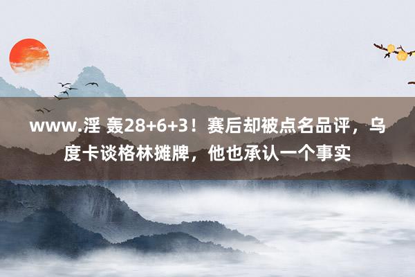 www.淫 轰28+6+3！赛后却被点名品评，乌度卡谈格林摊牌，他也承认一个事实