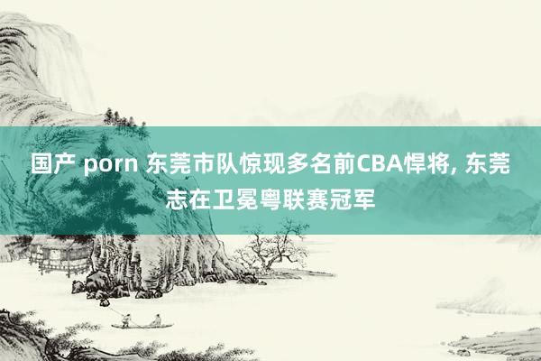 国产 porn 东莞市队惊现多名前CBA悍将, 东莞志在卫冕粤联赛冠军