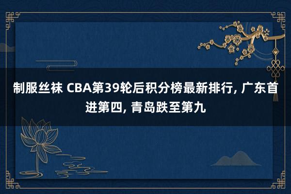 制服丝袜 CBA第39轮后积分榜最新排行, 广东首进第四, 青岛跌至第九