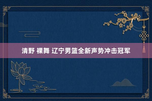 清野 裸舞 辽宁男篮全新声势冲击冠军