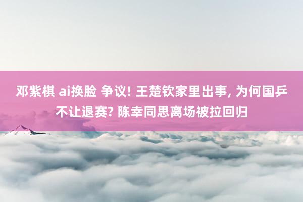邓紫棋 ai换脸 争议! 王楚钦家里出事, 为何国乒不让退赛? 陈幸同思离场被拉回归