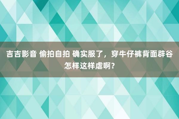 吉吉影音 偷拍自拍 确实服了，穿牛仔裤背面辟谷怎样这样虐啊？