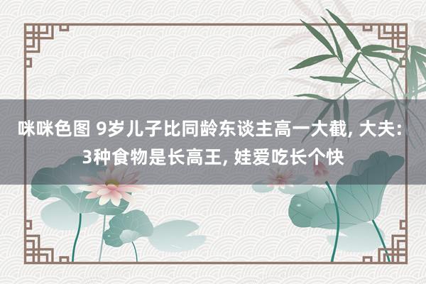 咪咪色图 9岁儿子比同龄东谈主高一大截, 大夫: 3种食物是长高王, 娃爱吃长个快