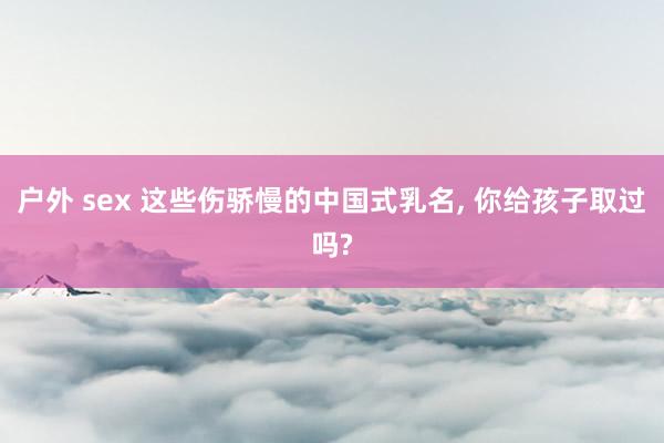 户外 sex 这些伤骄慢的中国式乳名, 你给孩子取过吗?