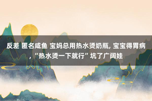 反差 匿名咸鱼 宝妈总用热水烫奶瓶, 宝宝得胃病, “热水烫一下就行”坑了广阔娃