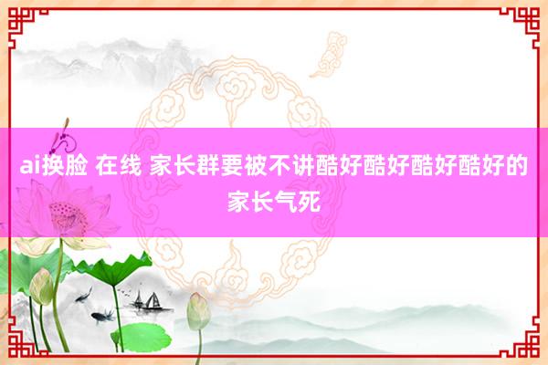 ai换脸 在线 家长群要被不讲酷好酷好酷好酷好的家长气死