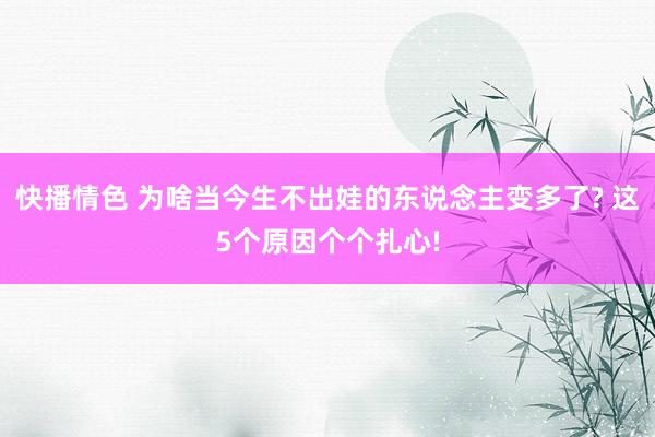 快播情色 为啥当今生不出娃的东说念主变多了? 这5个原因个个扎心!