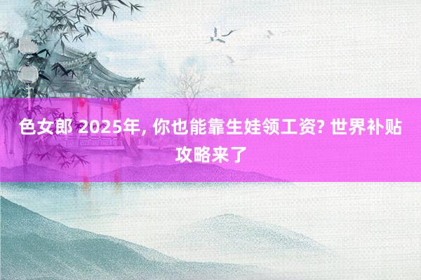 色女郎 2025年, 你也能靠生娃领工资? 世界补贴攻略来了