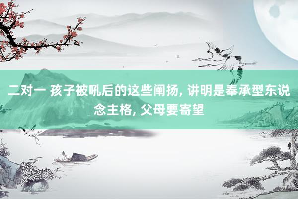 二对一 孩子被吼后的这些阐扬, 讲明是奉承型东说念主格, 父母要寄望