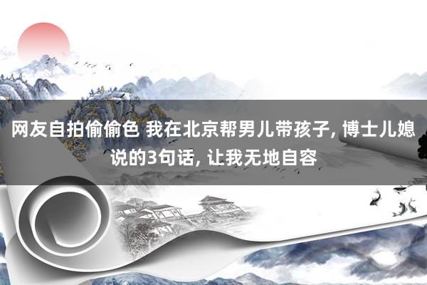 网友自拍偷偷色 我在北京帮男儿带孩子, 博士儿媳说的3句话, 让我无地自容