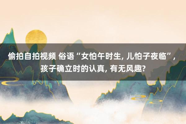 偷拍自拍视频 俗语“女怕午时生, 儿怕子夜临”, 孩子确立时的认真, 有无风趣?