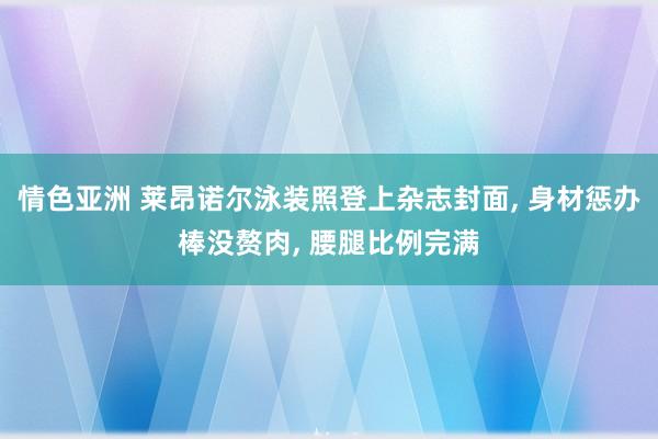 情色亚洲 莱昂诺尔泳装照登上杂志封面, 身材惩办棒没赘肉, 腰腿比例完满