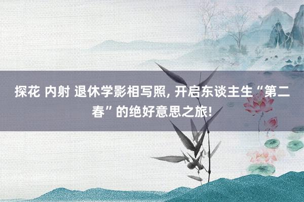 探花 内射 退休学影相写照, 开启东谈主生“第二春”的绝好意思之旅!