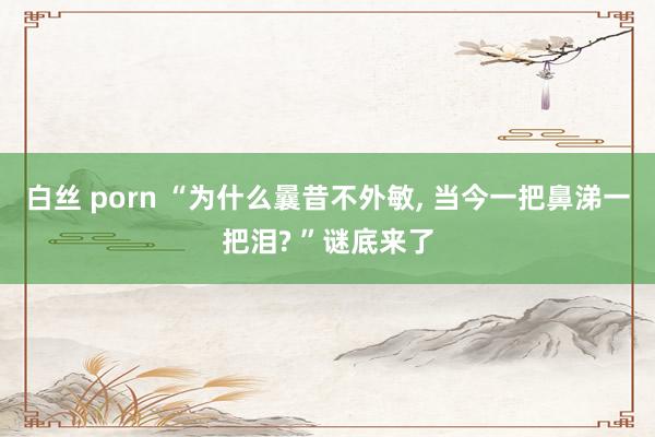 白丝 porn “为什么曩昔不外敏, 当今一把鼻涕一把泪? ”谜底来了