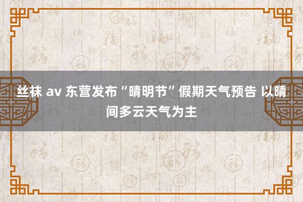 丝袜 av 东营发布“晴明节”假期天气预告 以晴间多云天气为主