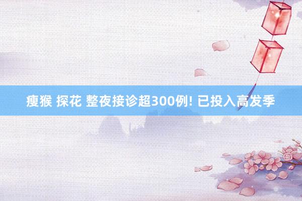 瘦猴 探花 整夜接诊超300例! 已投入高发季